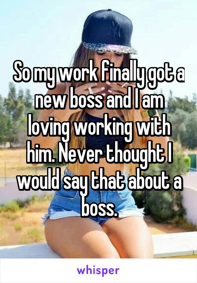 So my work finally got a new boss and I am loving working with him. Never thought I would say that about a boss.