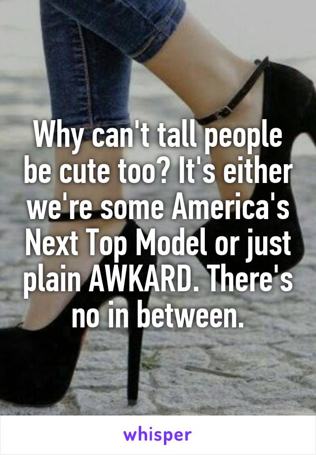 Why can't tall people be cute too? It's either we're some America's Next Top Model or just plain AWKARD. There's no in between.