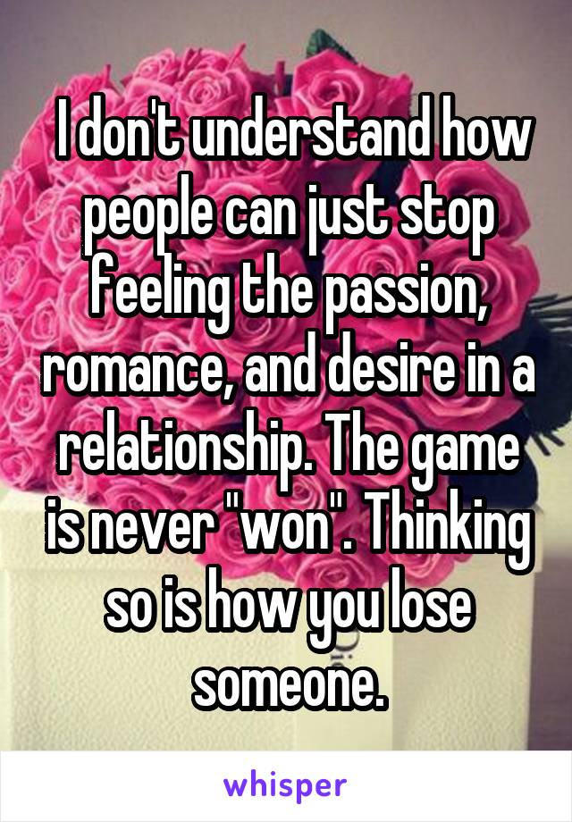  I don't understand how people can just stop feeling the passion, romance, and desire in a relationship. The game is never "won". Thinking so is how you lose someone.