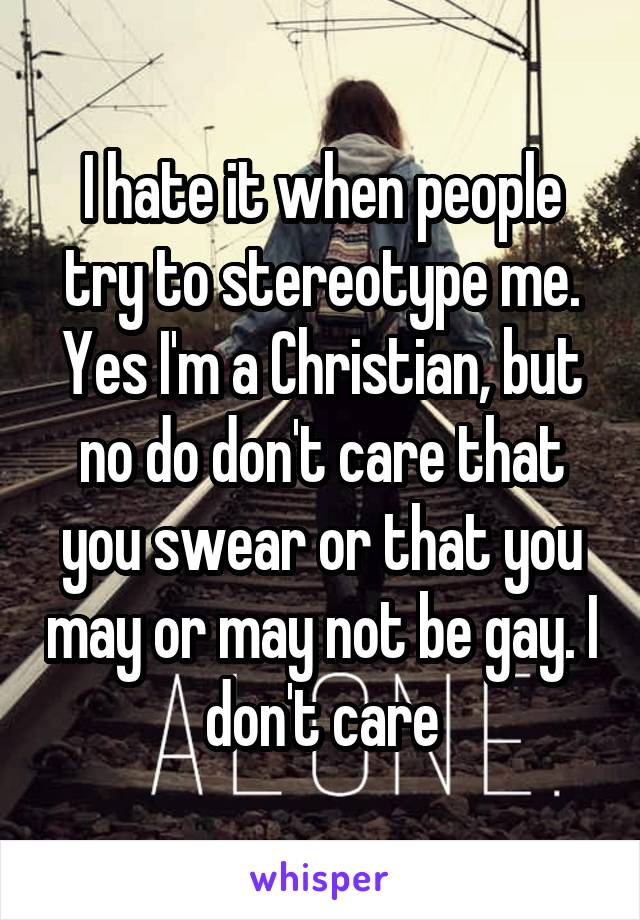 I hate it when people try to stereotype me. Yes I'm a Christian, but no do don't care that you swear or that you may or may not be gay. I don't care