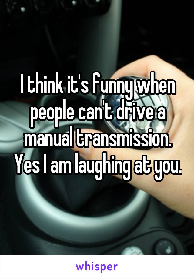 I think it's funny when people can't drive a manual transmission. Yes I am laughing at you. 