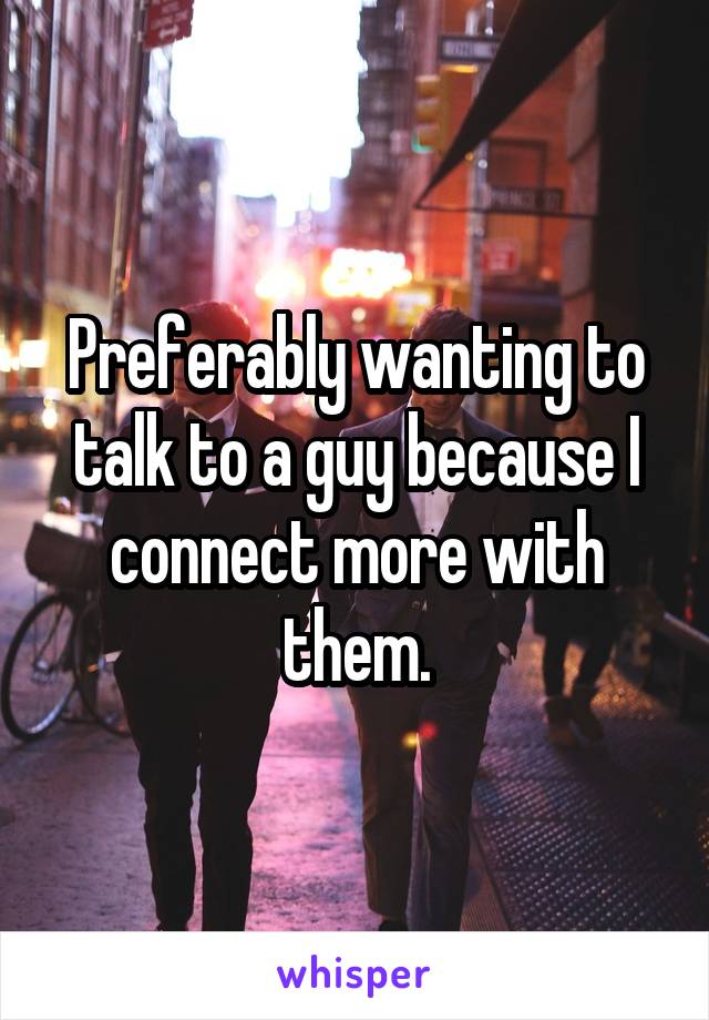 Preferably wanting to talk to a guy because I connect more with them.