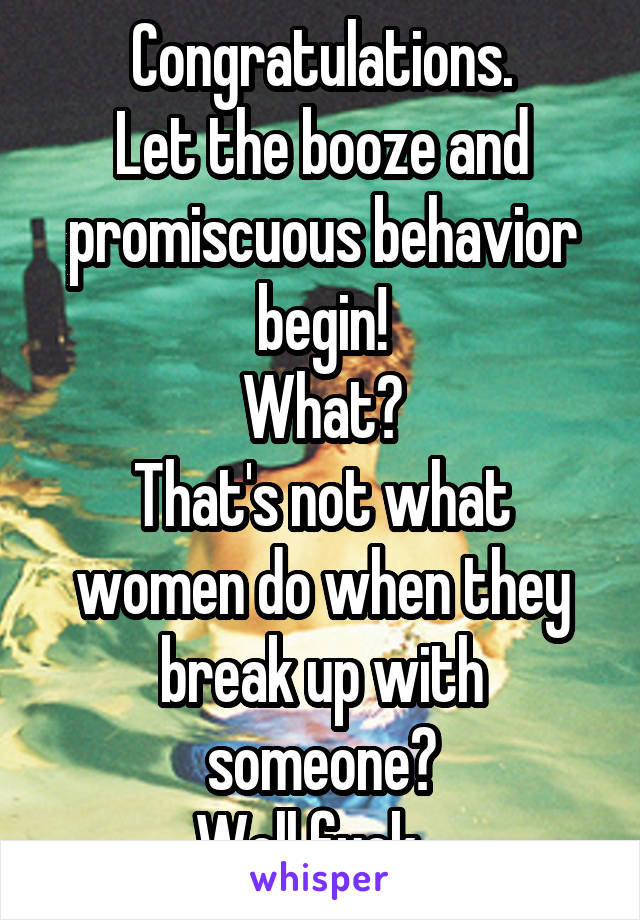 Congratulations.
Let the booze and promiscuous behavior begin!
What?
That's not what women do when they break up with someone?
Well fuck...