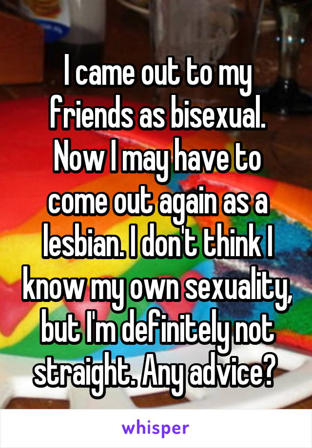 I came out to my friends as bisexual. Now I may have to come out again as a lesbian. I don't think I know my own sexuality, but I'm definitely not straight. Any advice? 