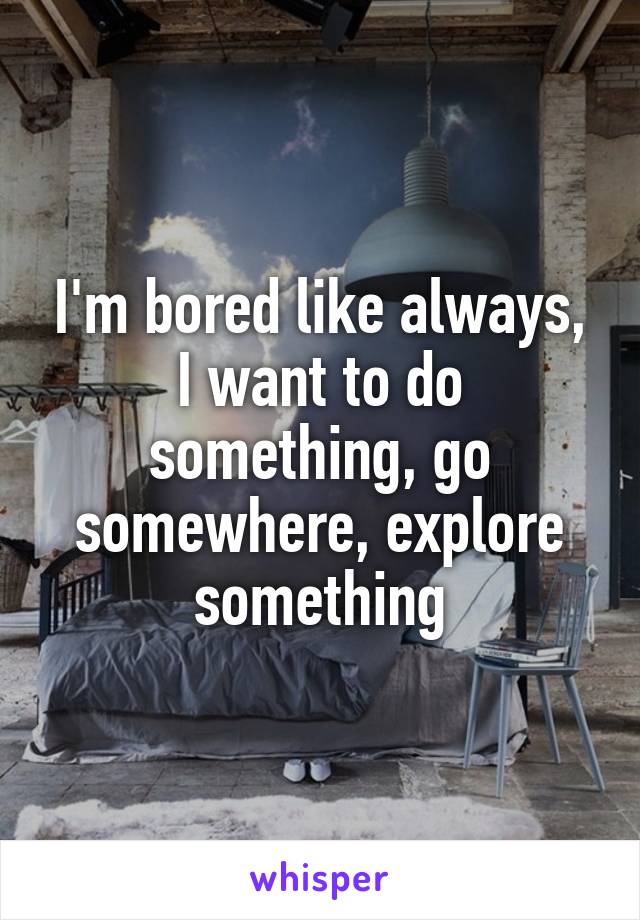 I'm bored like always, I want to do something, go somewhere, explore something