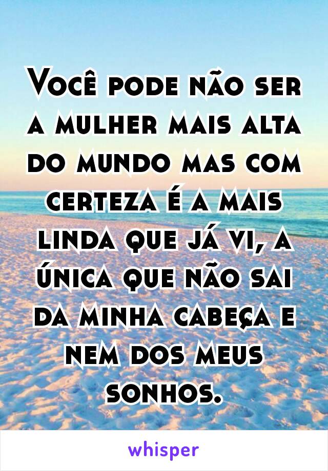 Você pode não ser a mulher mais alta do mundo mas com certeza é a mais linda que já vi, a única que não sai da minha cabeça e nem dos meus sonhos.