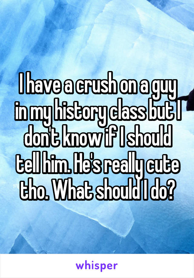 I have a crush on a guy in my history class but I don't know if I should tell him. He's really cute tho. What should I do?