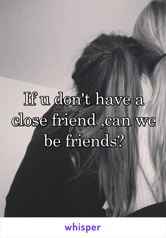 If u don't have a close friend ,can we be friends?