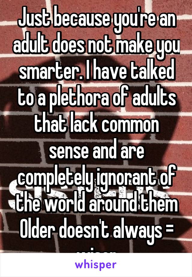 Just because you're an adult does not make you smarter. I have talked to a plethora of adults that lack common sense and are completely ignorant of the world around them
Older doesn't always = wiser