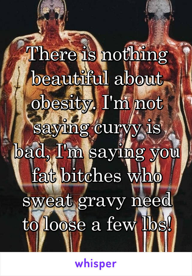 There is nothing beautiful about obesity. I'm not saying curvy is bad, I'm saying you fat bitches who sweat gravy need to loose a few lbs!