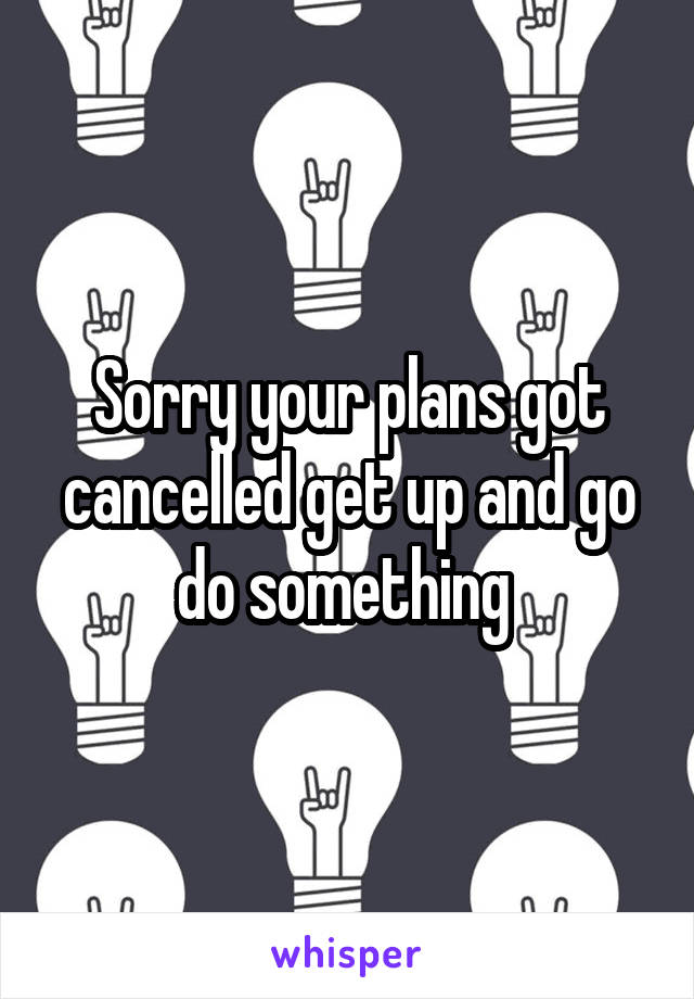 Sorry your plans got cancelled get up and go do something 