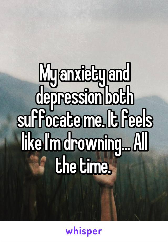 My anxiety and depression both suffocate me. It feels like I'm drowning... All the time. 