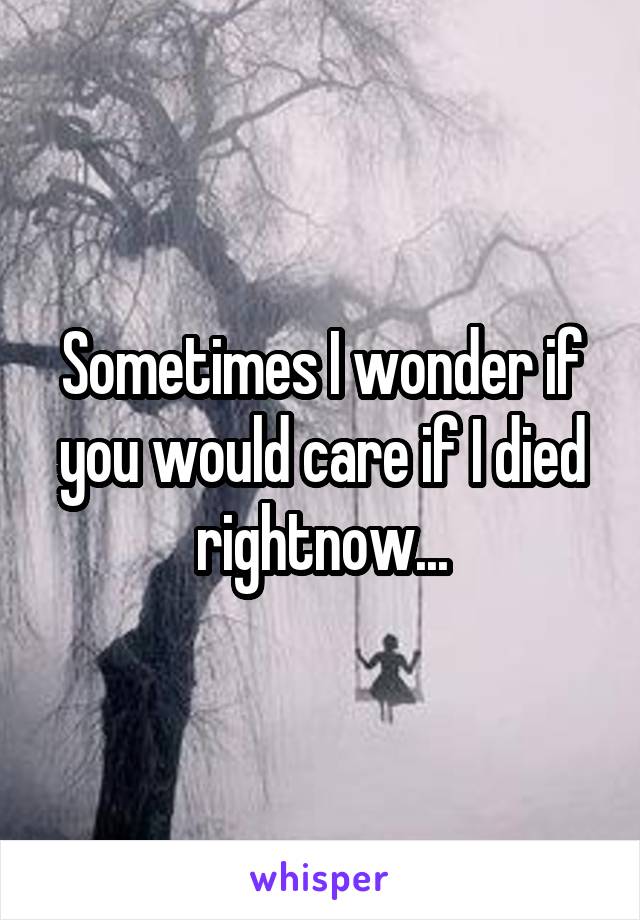 Sometimes I wonder if you would care if I died rightnow...