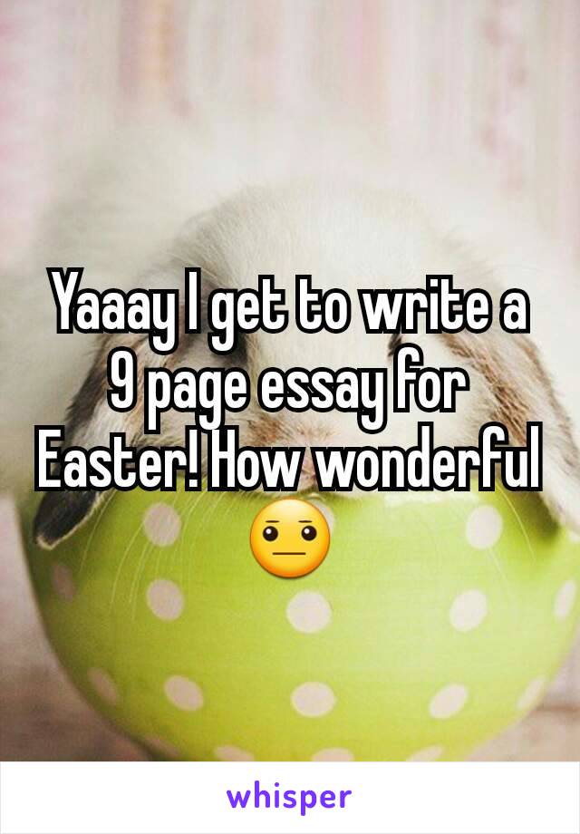 Yaaay I get to write a 9 page essay for Easter! How wonderful 😐