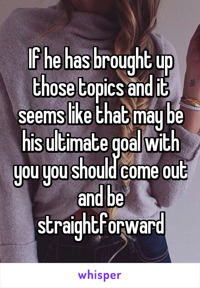 If he has brought up those topics and it seems like that may be his ultimate goal with you you should come out and be straightforward