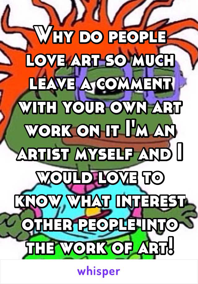 Why do people love art so much leave a comment with your own art work on it I'm an artist myself and I would love to know what interest other people into the work of art!