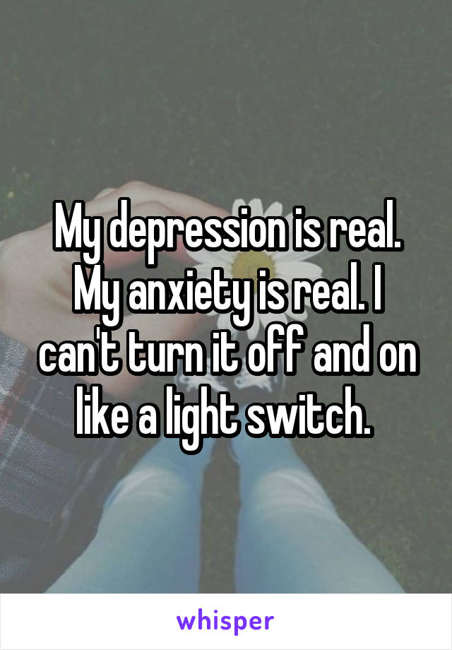 My depression is real. My anxiety is real. I can't turn it off and on like a light switch. 