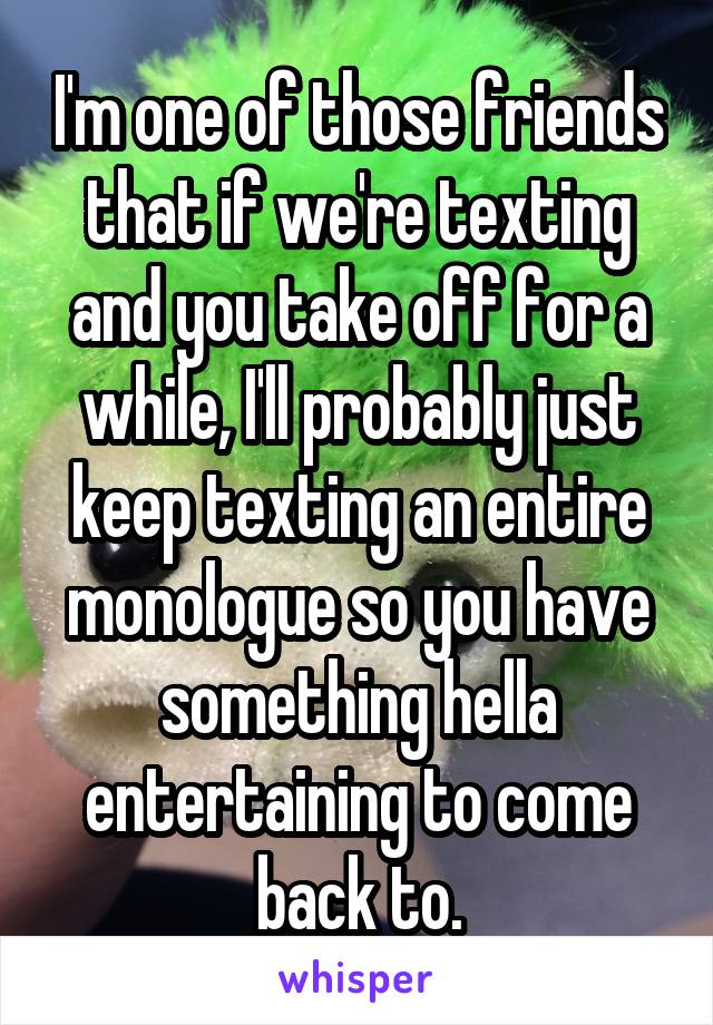 I'm one of those friends that if we're texting and you take off for a while, I'll probably just keep texting an entire monologue so you have something hella entertaining to come back to.