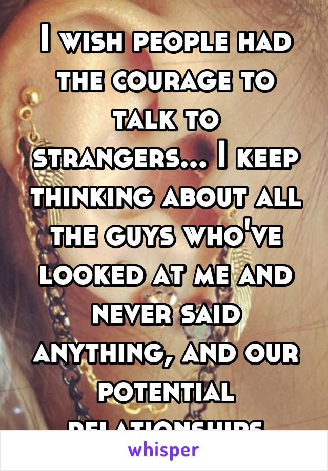 I wish people had the courage to talk to strangers... I keep thinking about all the guys who've looked at me and never said anything, and our potential relationships