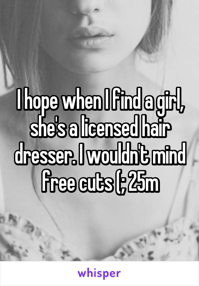 I hope when I find a girl, she's a licensed hair dresser. I wouldn't mind free cuts (; 25m