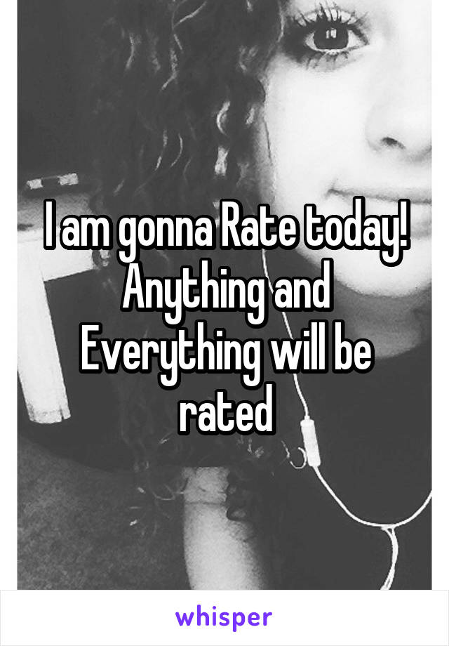 I am gonna Rate today!
Anything and Everything will be rated