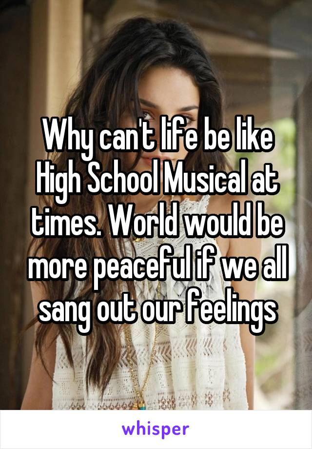 Why can't life be like High School Musical at times. World would be more peaceful if we all sang out our feelings