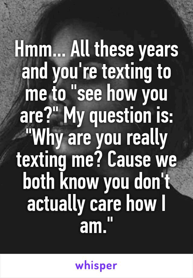 Hmm... All these years and you're texting to me to "see how you are?" My question is: "Why are you really texting me? Cause we both know you don't actually care how I am."