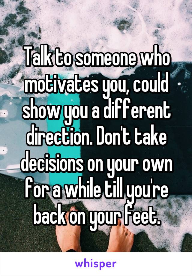 Talk to someone who motivates you, could show you a different direction. Don't take decisions on your own for a while till you're back on your feet.