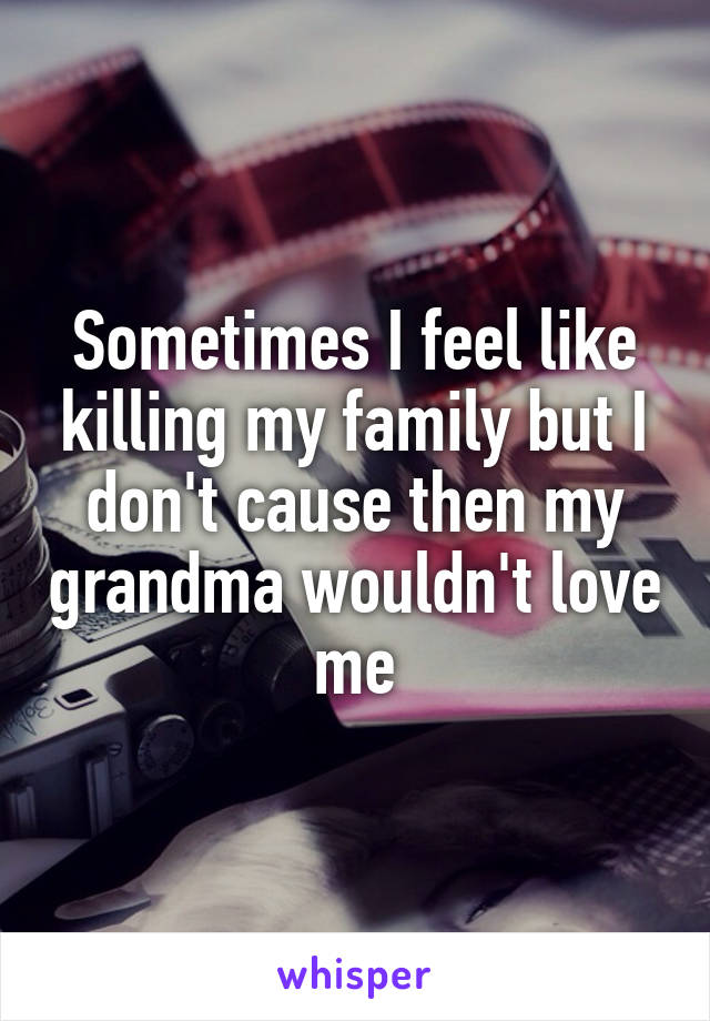 Sometimes I feel like killing my family but I don't cause then my grandma wouldn't love me