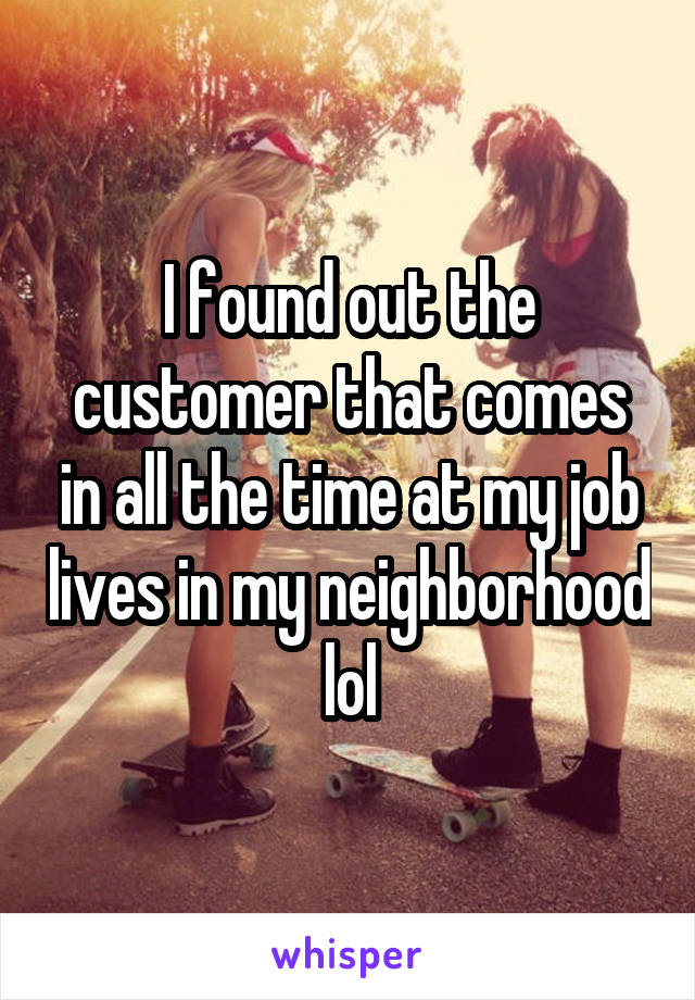 I found out the customer that comes in all the time at my job lives in my neighborhood lol