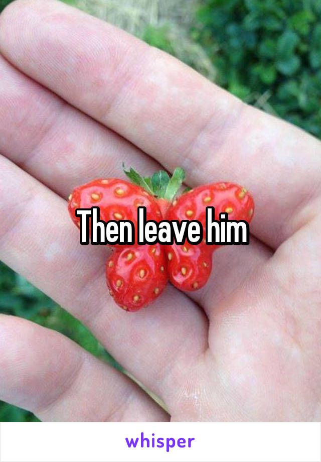 Then leave him