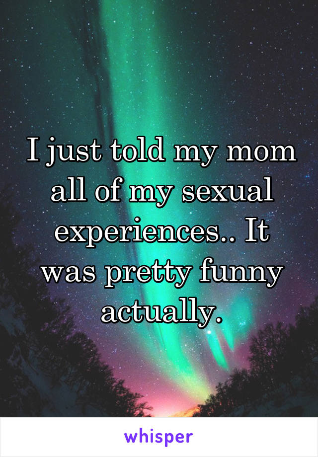 I just told my mom all of my sexual experiences.. It was pretty funny actually.