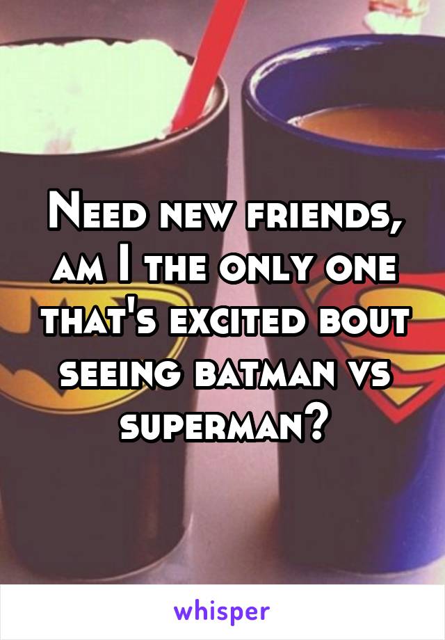 Need new friends, am I the only one that's excited bout seeing batman vs superman?