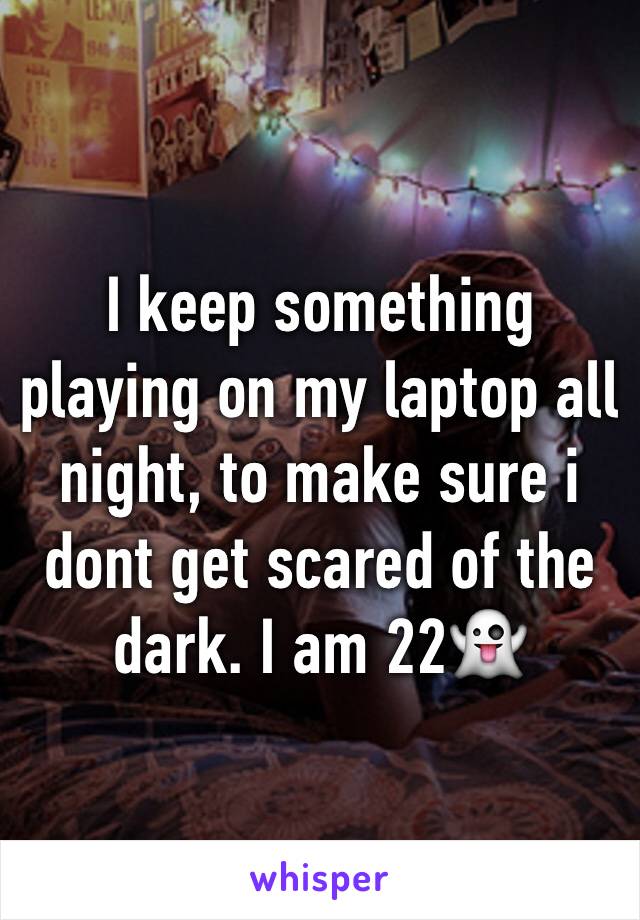 I keep something playing on my laptop all night, to make sure i dont get scared of the dark. I am 22👻