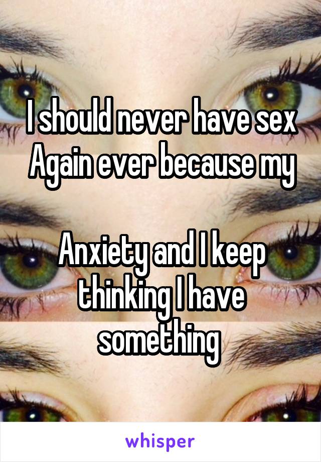 I should never have sex
Again ever because my 
Anxiety and I keep thinking I have something 