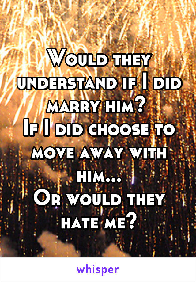 Would they understand if I did marry him? 
If I did choose to move away with him...
Or would they hate me?