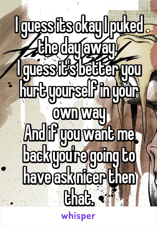 I guess its okay I puked the day away, 
I guess it's better you hurt yourself in your own way
And if you want me back you're going to have ask nicer then that.