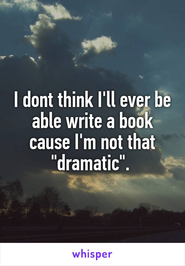 I dont think I'll ever be able write a book cause I'm not that "dramatic". 