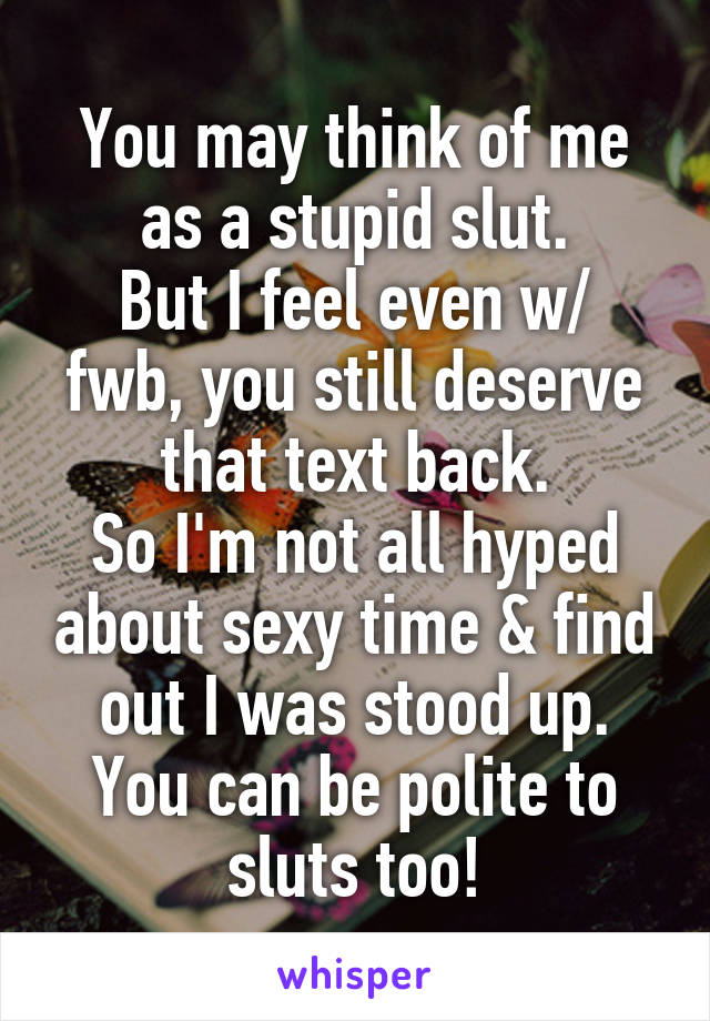 You may think of me as a stupid slut.
But I feel even w/ fwb, you still deserve that text back.
So I'm not all hyped about sexy time & find out I was stood up.
You can be polite to sluts too!