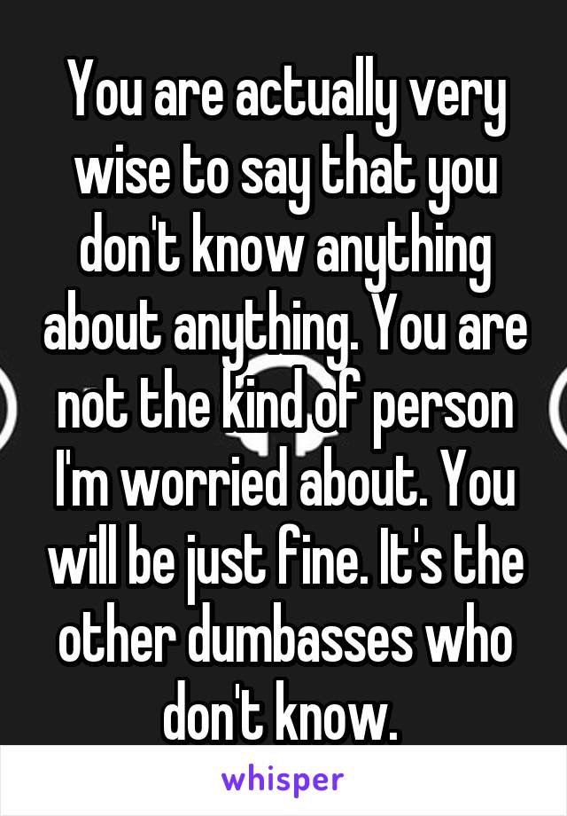 You are actually very wise to say that you don't know anything about anything. You are not the kind of person I'm worried about. You will be just fine. It's the other dumbasses who don't know. 