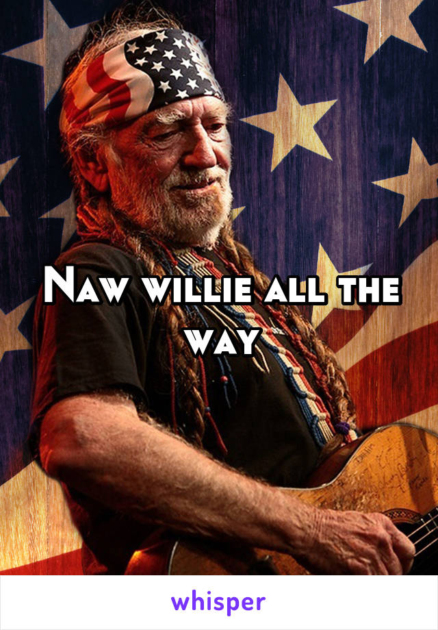 Naw willie all the way