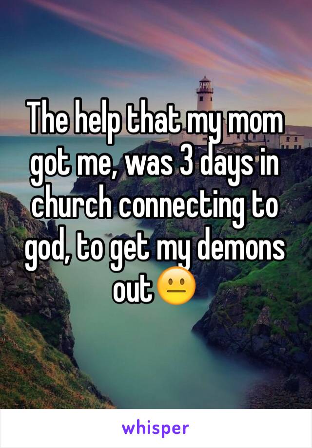 The help that my mom got me, was 3 days in church connecting to god, to get my demons out😐