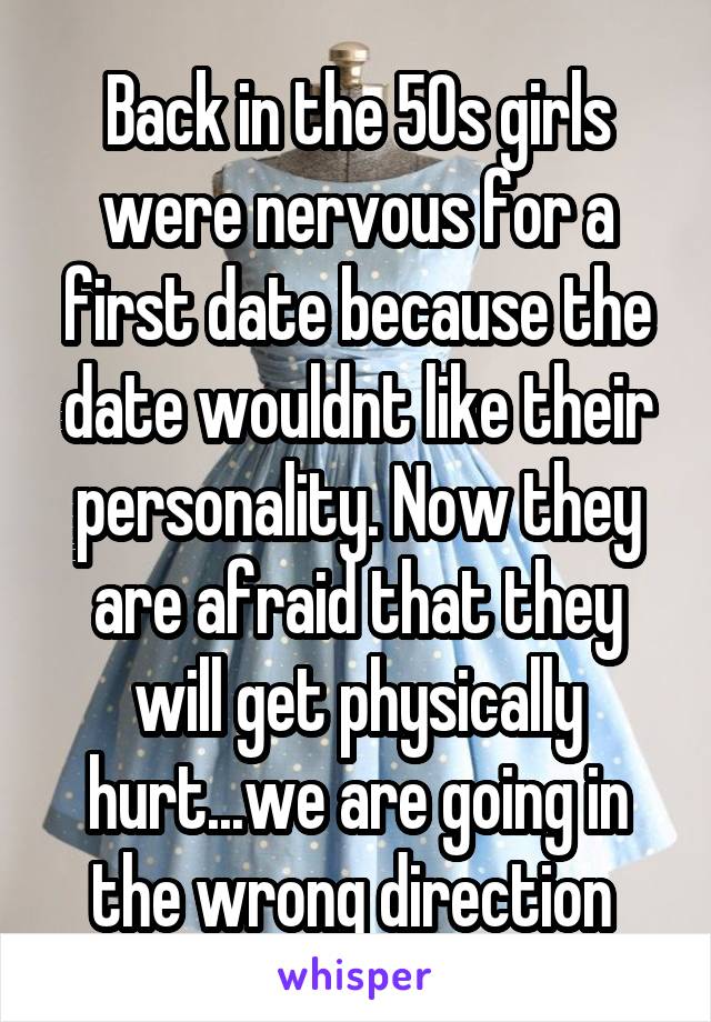 Back in the 50s girls were nervous for a first date because the date wouldnt like their personality. Now they are afraid that they will get physically hurt...we are going in the wrong direction 