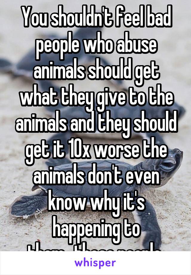 You shouldn't feel bad people who abuse animals should get what they give to the animals and they should get it 10x worse the animals don't even know why it's happening to them...those people 