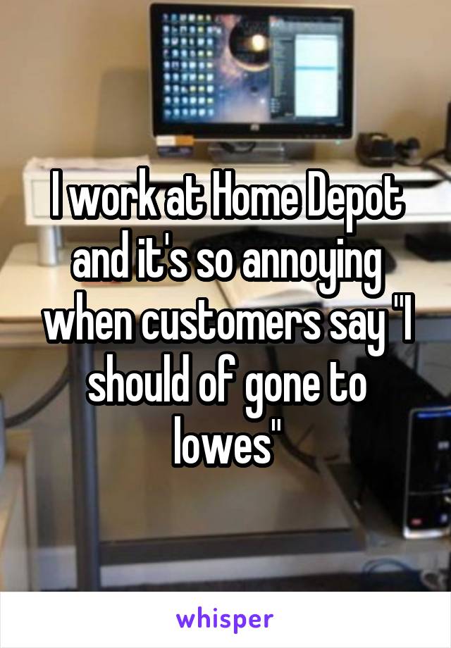 I work at Home Depot and it's so annoying when customers say "I should of gone to lowes"