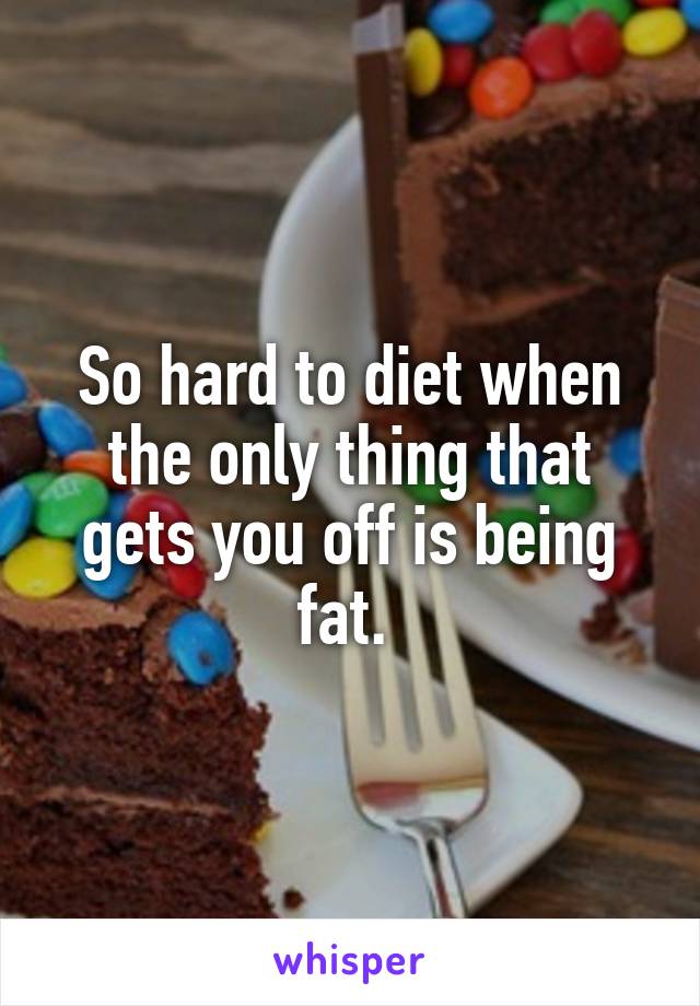 So hard to diet when the only thing that gets you off is being fat. 