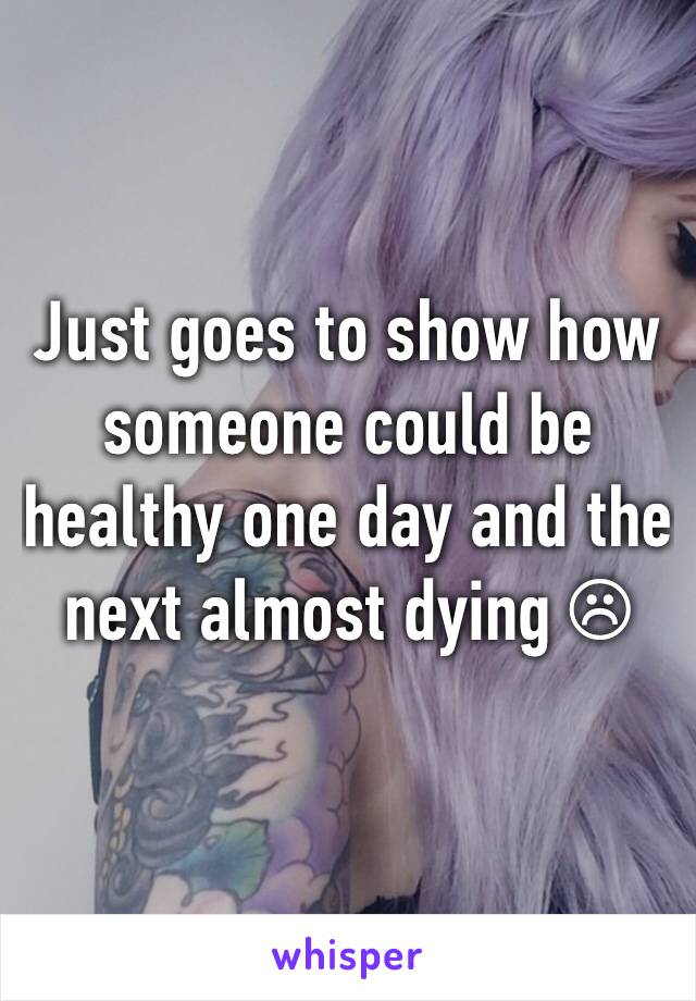 Just goes to show how someone could be healthy one day and the next almost dying ☹