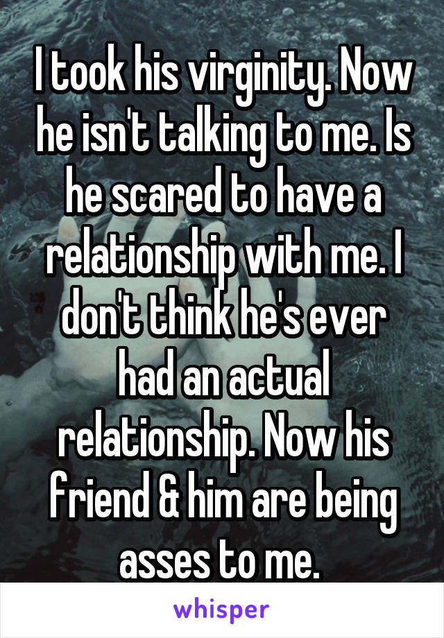 I took his virginity. Now he isn't talking to me. Is he scared to have a relationship with me. I don't think he's ever had an actual relationship. Now his friend & him are being asses to me. 