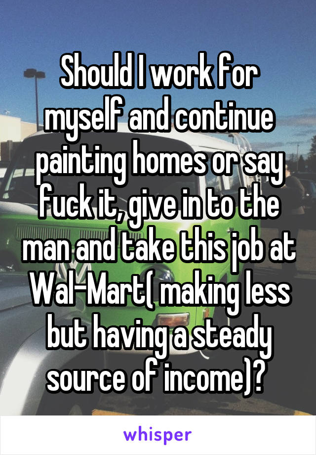 Should I work for myself and continue painting homes or say fuck it, give in to the man and take this job at Wal-Mart( making less but having a steady source of income)? 