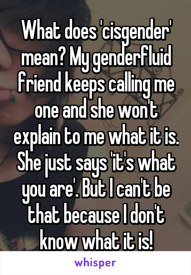 What does 'cisgender' mean? My genderfluid friend keeps calling me one and she won't explain to me what it is. She just says 'it's what you are'. But I can't be that because I don't know what it is!